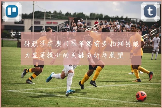 孙颖莎在澳门冠军赛前多拍相持能力显著提升的关键分析与展望