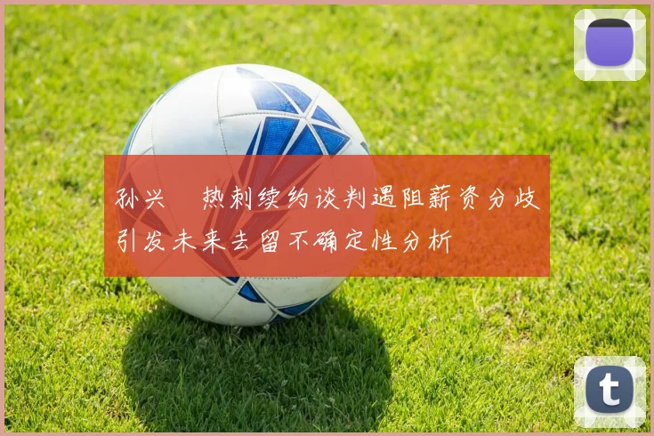 孙兴慜热刺续约谈判遇阻薪资分歧引发未来去留不确定性分析