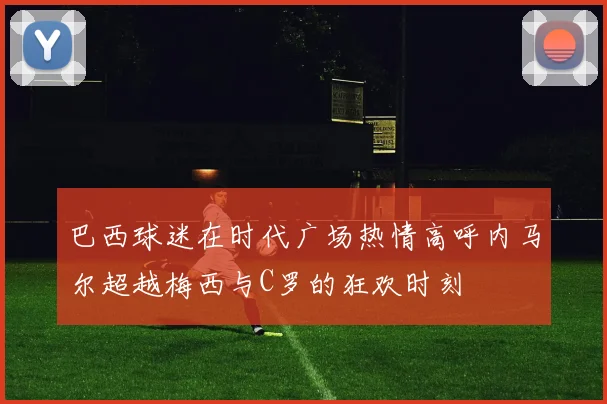 巴西球迷在时代广场热情高呼内马尔超越梅西与C罗的狂欢时刻