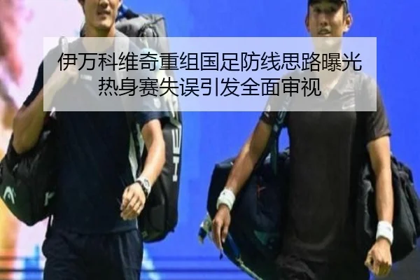伊万科维奇重组国足防线思路曝光 热身赛失误引发全面审视